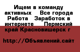 Ищем в команду активных. - Все города Работа » Заработок в интернете   . Пермский край,Красновишерск г.